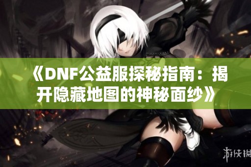 《DNF公益服探秘指南：揭开隐藏地图的神秘面纱》