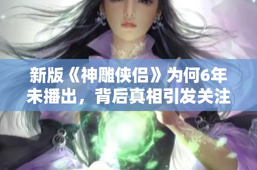 新版《神雕侠侣》为何6年未播出，背后真相引发关注