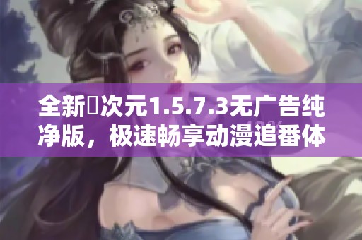 全新囧次元1.5.7.3无广告纯净版，极速畅享动漫追番体验