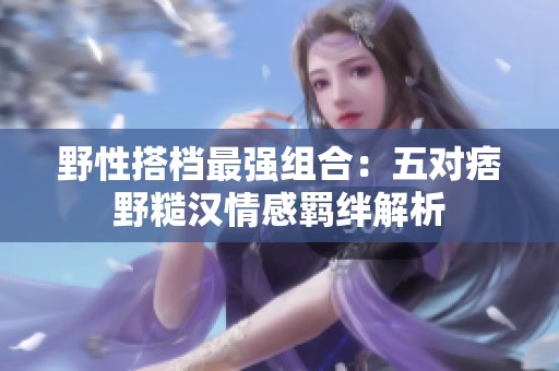 野性搭档最强组合：五对痞野糙汉情感羁绊解析