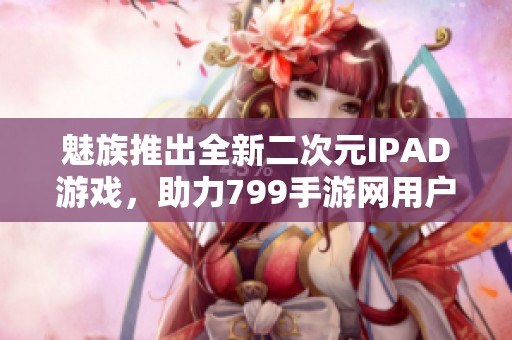 魅族推出全新二次元IPAD游戏，助力799手游网用户畅玩体验
