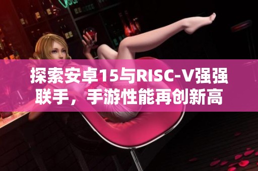 探索安卓15与RISC-V强强联手，手游性能再创新高