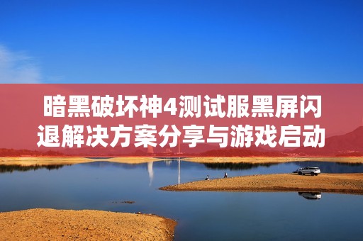 暗黑破坏神4测试服黑屏闪退解决方案分享与游戏启动指导