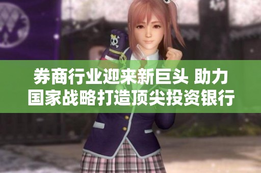 券商行业迎来新巨头 助力国家战略打造顶尖投资银行
