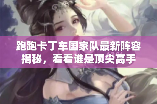跑跑卡丁车国家队最新阵容揭秘，看看谁是顶尖高手
