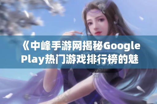 《中峰手游网揭秘Google Play热门游戏排行榜的魅力与选择》