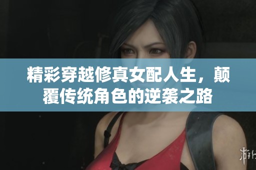 精彩穿越修真女配人生，颠覆传统角色的逆袭之路