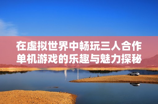 在虚拟世界中畅玩三人合作单机游戏的乐趣与魅力探秘