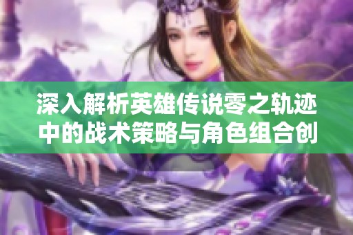 深入解析英雄传说零之轨迹中的战术策略与角色组合创新