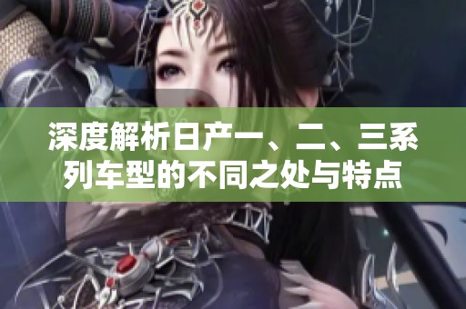 深度解析日产一、二、三系列车型的不同之处与特点