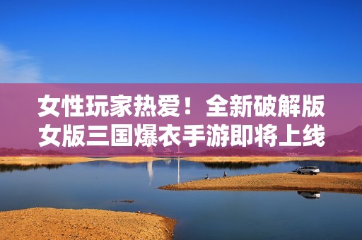 女性玩家热爱！全新破解版女版三国爆衣手游即将上线