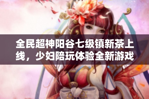 全民超神阳谷七级镇新茶上线，少妇陪玩体验全新游戏乐趣
