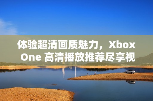 体验超清画质魅力，Xbox One 高清播放推荐尽享视觉盛宴