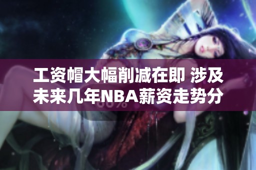 工资帽大幅削减在即 涉及未来几年NBA薪资走势分析