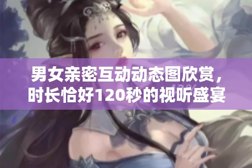 男女亲密互动动态图欣赏，时长恰好120秒的视听盛宴