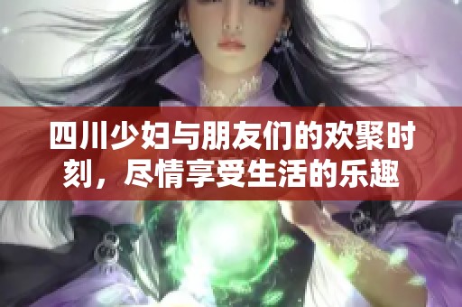 四川少妇与朋友们的欢聚时刻，尽情享受生活的乐趣