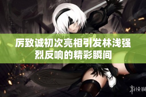 厉致诚初次亮相引发林浅强烈反响的精彩瞬间