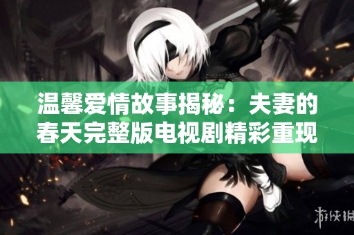温馨爱情故事揭秘：夫妻的春天完整版电视剧精彩重现