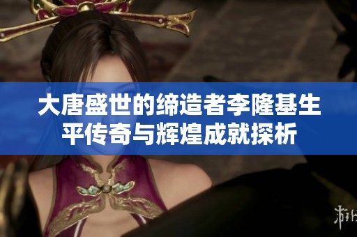 大唐盛世的缔造者李隆基生平传奇与辉煌成就探析