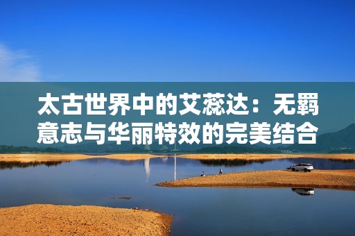 太古世界中的艾蕊达：无羁意志与华丽特效的完美结合