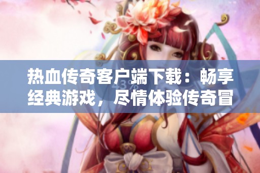 热血传奇客户端下载：畅享经典游戏，尽情体验传奇冒险之旅