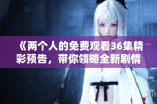 《两个人的免费观看36集精彩预告，带你领略全新剧情发展》