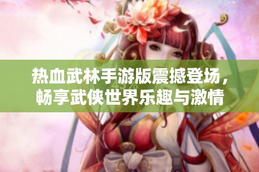 热血武林手游版震撼登场，畅享武侠世界乐趣与激情