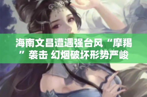 海南文昌遭遇强台风“摩羯”袭击 幻烟破坏形势严峻