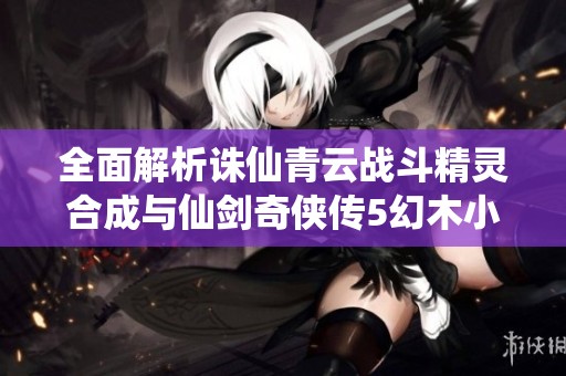 全面解析诛仙青云战斗精灵合成与仙剑奇侠传5幻木小径攻略