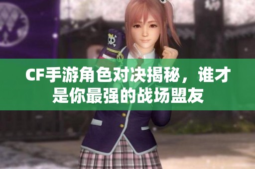 CF手游角色对决揭秘，谁才是你最强的战场盟友