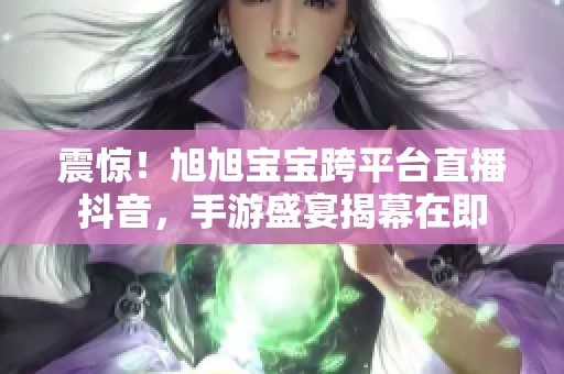 震惊！旭旭宝宝跨平台直播抖音，手游盛宴揭幕在即