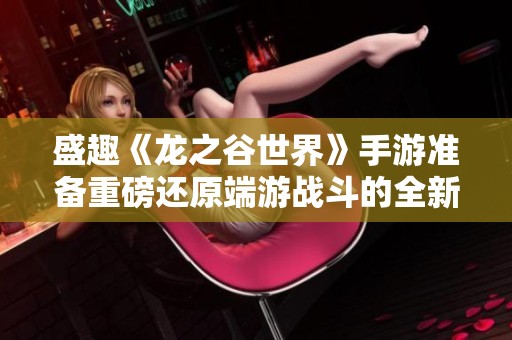盛趣《龙之谷世界》手游准备重磅还原端游战斗的全新体验