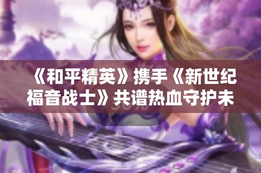 《和平精英》携手《新世纪福音战士》共谱热血守护未来新篇章