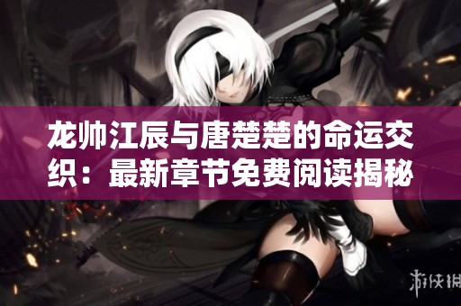 龙帅江辰与唐楚楚的命运交织：最新章节免费阅读揭秘