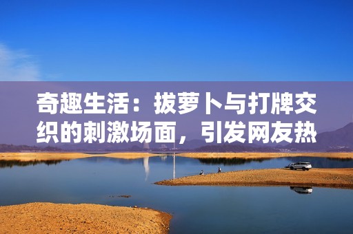 奇趣生活：拔萝卜与打牌交织的刺激场面，引发网友热议