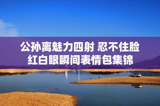 公孙离魅力四射 忍不住脸红白眼瞬间表情包集锦