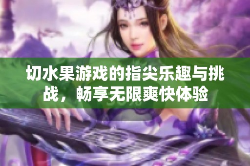 切水果游戏的指尖乐趣与挑战，畅享无限爽快体验