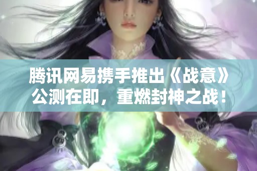 腾讯网易携手推出《战意》公测在即，重燃封神之战！