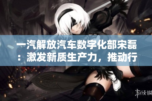 一汽解放汽车数字化部宋磊：激发新质生产力，推动行业创新发展