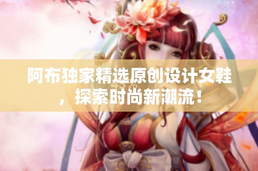 阿布独家精选原创设计女鞋，探索时尚新潮流！