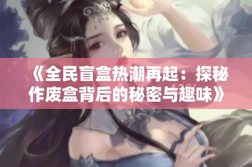《全民盲盒热潮再起：探秘作废盒背后的秘密与趣味》