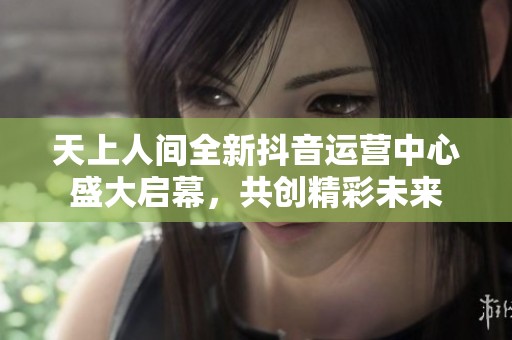 天上人间全新抖音运营中心盛大启幕，共创精彩未来