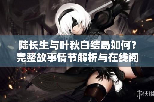 陆长生与叶秋白结局如何？完整故事情节解析与在线阅读攻略
