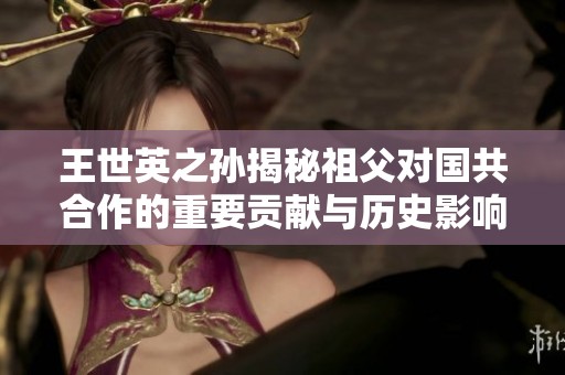 王世英之孙揭秘祖父对国共合作的重要贡献与历史影响