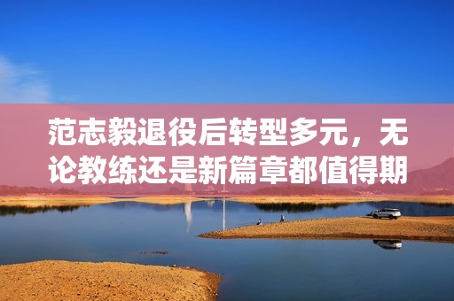 范志毅退役后转型多元，无论教练还是新篇章都值得期待