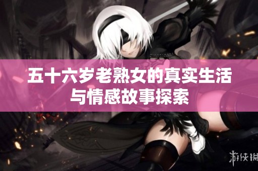 五十六岁老熟女的真实生活与情感故事探索