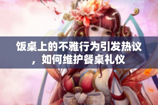 饭桌上的不雅行为引发热议，如何维护餐桌礼仪 