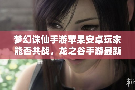 梦幻诛仙手游苹果安卓玩家能否共战，龙之谷手游最新动态分析