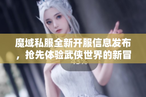 魔域私服全新开服信息发布，抢先体验武侠世界的新冒险！