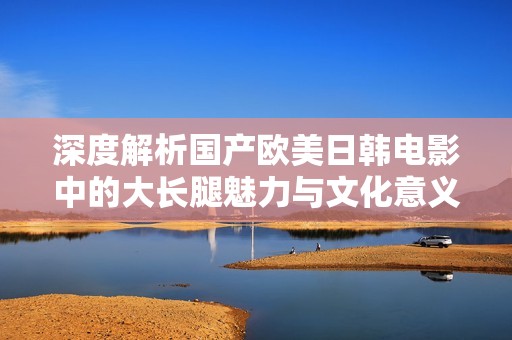 深度解析国产欧美日韩电影中的大长腿魅力与文化意义
